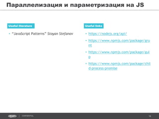 16CONFIDENTIAL
• “JavaScript Patterns” Stoyan Stefanov
Useful literature Useful links
• https://nodejs.org/api/
• https://www.npmjs.com/package/gru
nt
• https://www.npmjs.com/package/gul
p
• https://www.npmjs.com/package/chil
d-process-promise
Параллелизация и параметризация на JS
 