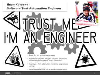 3CONFIDENTIAL
Иван Котович
Software Test Automation Engineer
• Более 2-х лет в JS автоматизации
• Разработал с нуля и внедрил в проект несколько
тестовых фреймворка на Java и JavaScript
• Участвую в Test Automation mentoring program как
ментор
• Читаю лекции в EPAM lab по автоматизации на JS
 