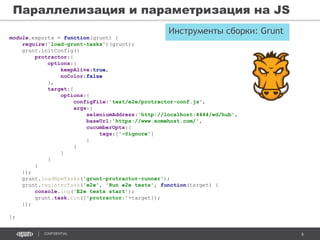 6CONFIDENTIAL
Параллелизация и параметризация на JS
module.exports = function(grunt) {
require('load-grunt-tasks')(grunt);
grunt.initConfig({
protractor:{
options:{
keepAlive:true,
noColor:false
},
target:{
options:{
configFile:'test/e2e/protractor-conf.js',
args:{
seleniumAddress:'http://localhost:4444/wd/hub',
baseUrl:'https://www.somehost.com/',
cucumberOpts:{
tags:['~@ignore']
}
}
}
}
}
});
grunt.loadNpmTasks('grunt-protractor-runner');
grunt.registerTask('e2e', 'Run e2e tests', function(target) {
console.log('E2e tests start');
grunt.task.run(['protractor:'+target]);
});
};
Инструменты сборки: Grunt
 
