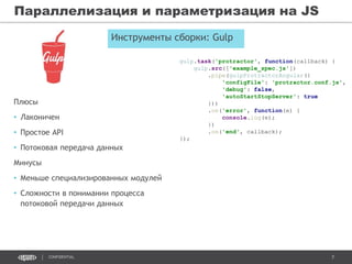 7CONFIDENTIAL
Параллелизация и параметризация на JS
gulp.task('protractor', function(callback) {
gulp.src(['example_spec.js'])
.pipe(gulpProtractorAngular({
'configFile': 'protractor.conf.js',
'debug': false,
'autoStartStopServer': true
}))
.on('error', function(e) {
console.log(e);
})
.on('end', callback);
});
Инструменты сборки: Gulp
Плюсы
• Лаконичен
• Простое API
• Потоковая передача данных
Минусы
• Меньше специализированных модулей
• Сложности в понимании процесса
потоковой передачи данных
 