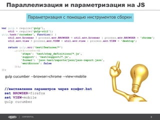 8CONFIDENTIAL
Параллелизация и параметризация на JS
Параметризация с помощью инструментов сборки
var gulp = require('gulp'),
util = require('gulp-util');
gulp.task('cucumber', function() {
util.env.browser ? process.env.BROWSER = util.env.browser : process.env.BROWSER = 'chrome';
util.env.view ? process.env.VIEW = util.env.view : process.env.VIEW = 'desktop';
return gulp.src('test/features/*')
.pipe(cucumber({
'steps': 'test/step_definitions/*.js',
'support': 'test/support/*.js',
'format': 'json:test/reports/json/json-report.json',
'emitErrors': false
}));
});
gulp cucumber –-browser=chrome –-view=mobile
//выставление параметров через конфиг.bat
set BROWSER=firefox
set VIEW=mobile
gulp cucumber
 