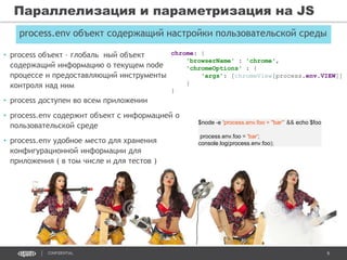 9CONFIDENTIAL
Параллелизация и параметризация на JS
process.env объект содержащий настройки пользовательской среды
• process объект – глобаль ный объект
содержащий информацию о текущем node
процессе и предоставляющий инструменты
контроля над ним
• process доступен во всем приложении
• process.env содержит объект с информацией о
пользовательской среде
• process.env удобное место для хранения
конфигурационной информации для
приложения ( в том числе и для тестов )
$node -e ‘process.env.foo = "bar“’ && echo $foo
process.env.foo = 'bar';
console.log(process.env.foo);
chrome: {
'browserName' : 'chrome',
'chromeOptions' : {
'args': [chromeView[process.env.VIEW]]
}
}
 