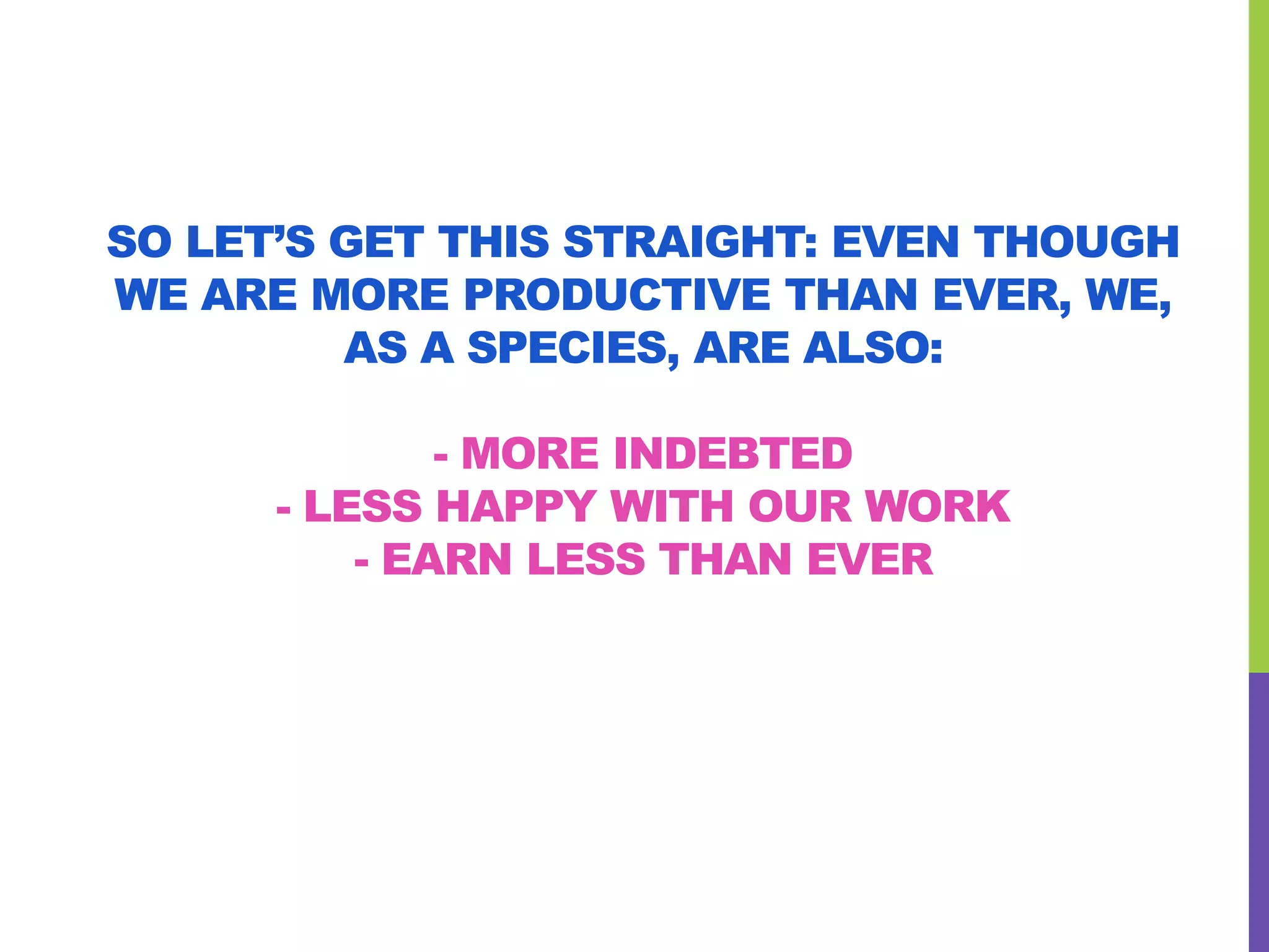 SO LET’S GET THIS STRAIGHT: EVEN THOUGH
WE ARE MORE PRODUCTIVE THAN EVER, WE,
AS A SPECIES, ARE ALSO:
- MORE INDEBTED
- LESS HAPPY WITH OUR WORK
- EARN LESS THAN EVER
 