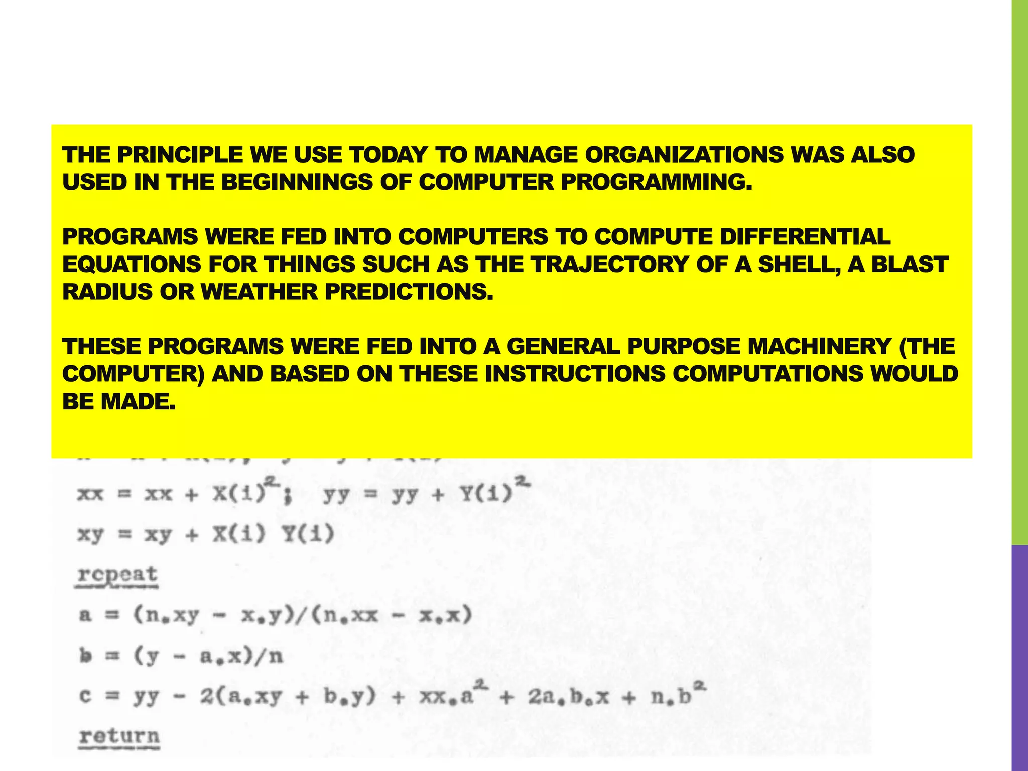 THE PRINCIPLE WE USE TODAY TO MANAGE ORGANIZATIONS WAS ALSO
USED IN THE BEGINNINGS OF COMPUTER PROGRAMMING.
PROGRAMS WERE FED INTO COMPUTERS TO COMPUTE DIFFERENTIAL
EQUATIONS FOR THINGS SUCH AS THE TRAJECTORY OF A SHELL, A BLAST
RADIUS OR WEATHER PREDICTIONS.
THESE PROGRAMS WERE FED INTO A GENERAL PURPOSE MACHINERY (THE
COMPUTER) AND BASED ON THESE INSTRUCTIONS COMPUTATIONS WOULD
BE MADE.
 