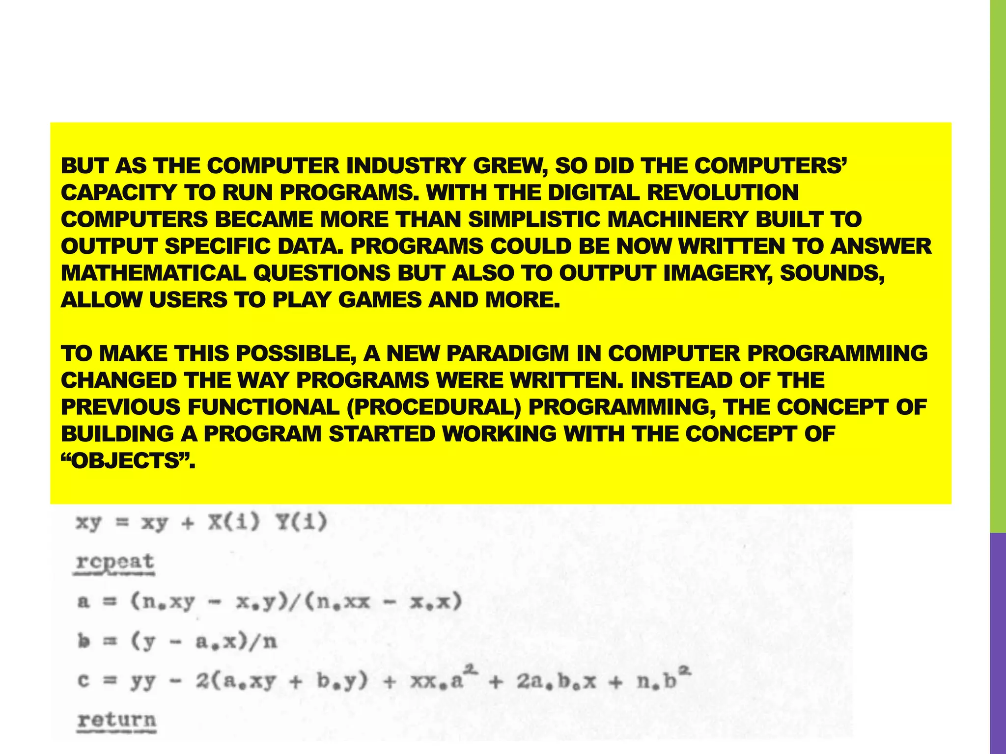 BUT AS THE COMPUTER INDUSTRY GREW, SO DID THE COMPUTERS’
CAPACITY TO RUN PROGRAMS. WITH THE DIGITAL REVOLUTION
COMPUTERS BECAME MORE THAN SIMPLISTIC MACHINERY BUILT TO
OUTPUT SPECIFIC DATA. PROGRAMS COULD BE NOW WRITTEN TO ANSWER
MATHEMATICAL QUESTIONS BUT ALSO TO OUTPUT IMAGERY, SOUNDS,
ALLOW USERS TO PLAY GAMES AND MORE.
TO MAKE THIS POSSIBLE, A NEW PARADIGM IN COMPUTER PROGRAMMING
CHANGED THE WAY PROGRAMS WERE WRITTEN. INSTEAD OF THE
PREVIOUS FUNCTIONAL (PROCEDURAL) PROGRAMMING, THE CONCEPT OF
BUILDING A PROGRAM STARTED WORKING WITH THE CONCEPT OF
“OBJECTS”.
 