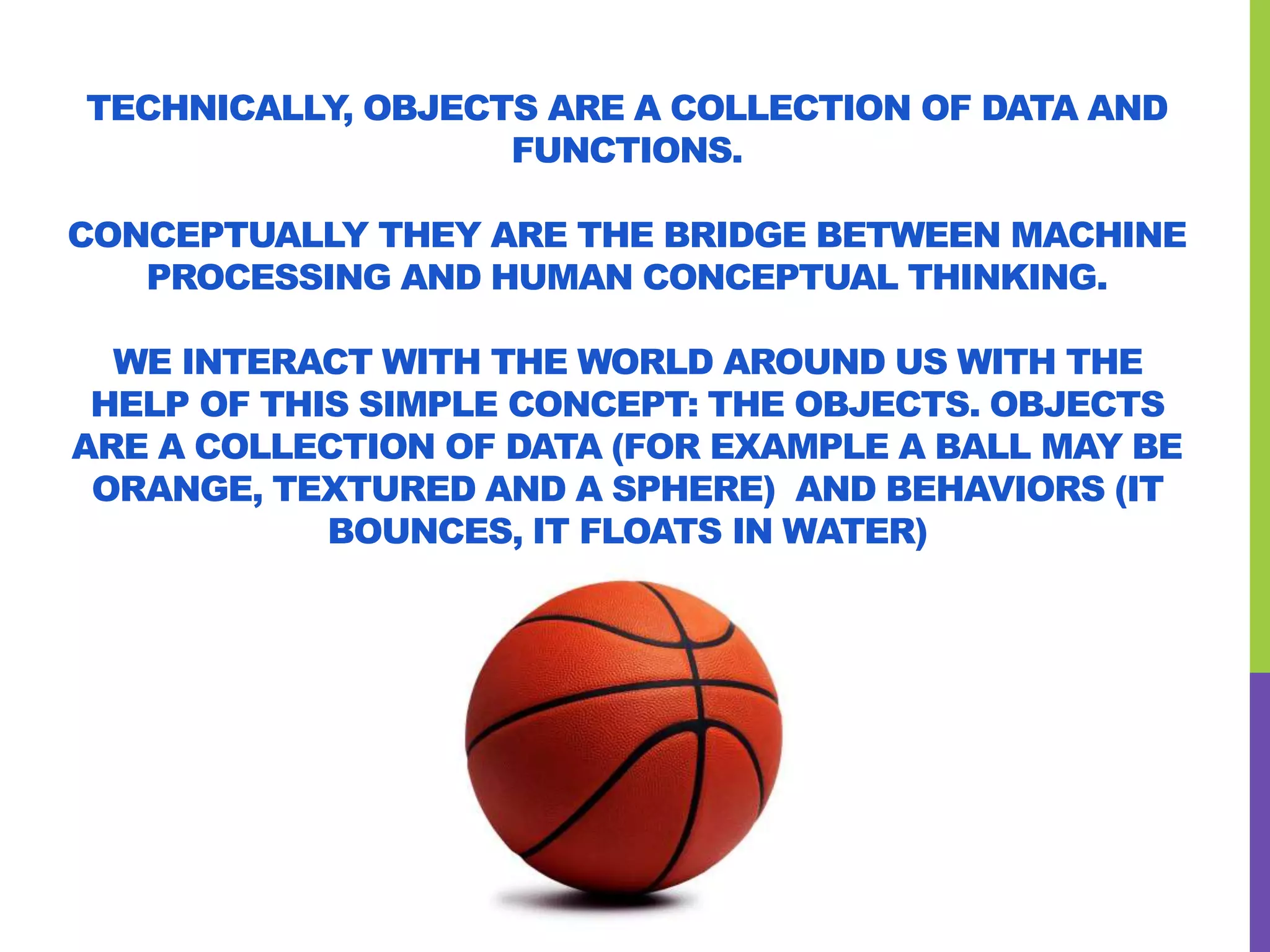 TECHNICALLY, OBJECTS ARE A COLLECTION OF DATA AND
FUNCTIONS.
CONCEPTUALLY THEY ARE THE BRIDGE BETWEEN MACHINE
PROCESSING AND HUMAN CONCEPTUAL THINKING.
WE INTERACT WITH THE WORLD AROUND US WITH THE
HELP OF THIS SIMPLE CONCEPT: THE OBJECTS. OBJECTS
ARE A COLLECTION OF DATA (FOR EXAMPLE A BALL MAY BE
ORANGE, TEXTURED AND A SPHERE) AND BEHAVIORS (IT
BOUNCES, IT FLOATS IN WATER)
 