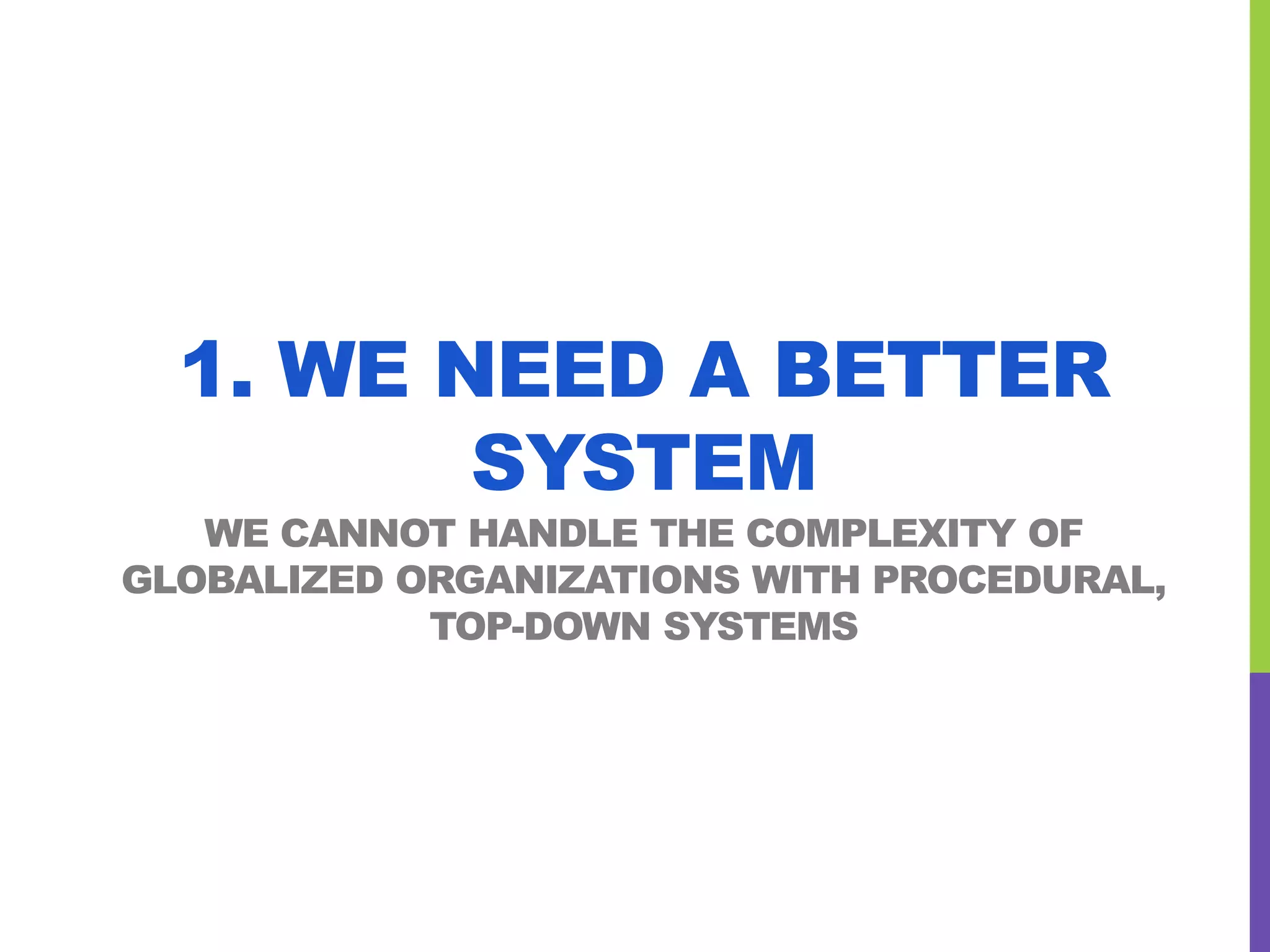 1. WE NEED A BETTER
SYSTEM
WE CANNOT HANDLE THE COMPLEXITY OF
GLOBALIZED ORGANIZATIONS WITH PROCEDURAL,
TOP-DOWN SYSTEMS
 