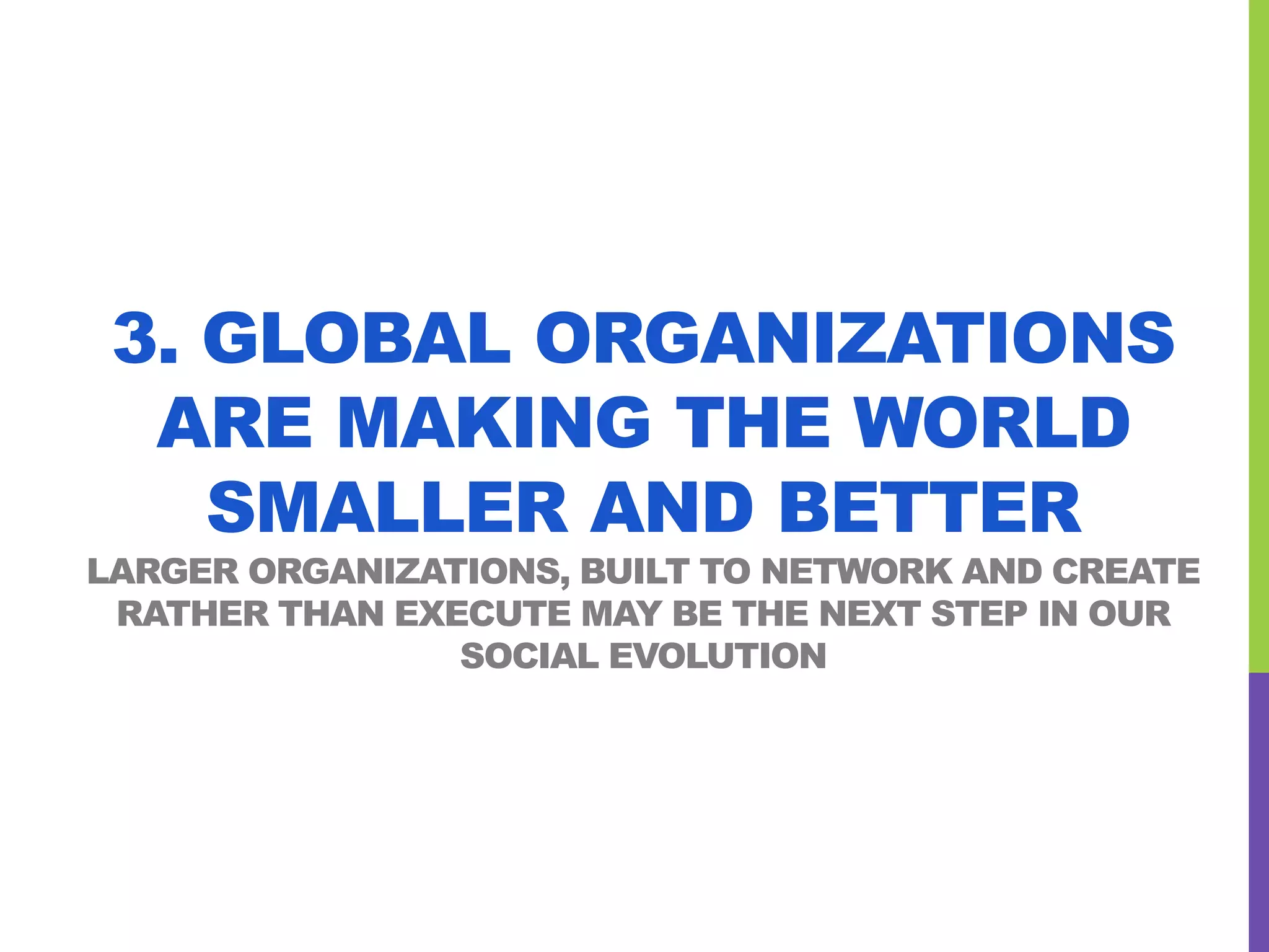 3. GLOBAL ORGANIZATIONS
ARE MAKING THE WORLD
SMALLER AND BETTER
LARGER ORGANIZATIONS, BUILT TO NETWORK AND CREATE
RATHER THAN EXECUTE MAY BE THE NEXT STEP IN OUR
SOCIAL EVOLUTION
 