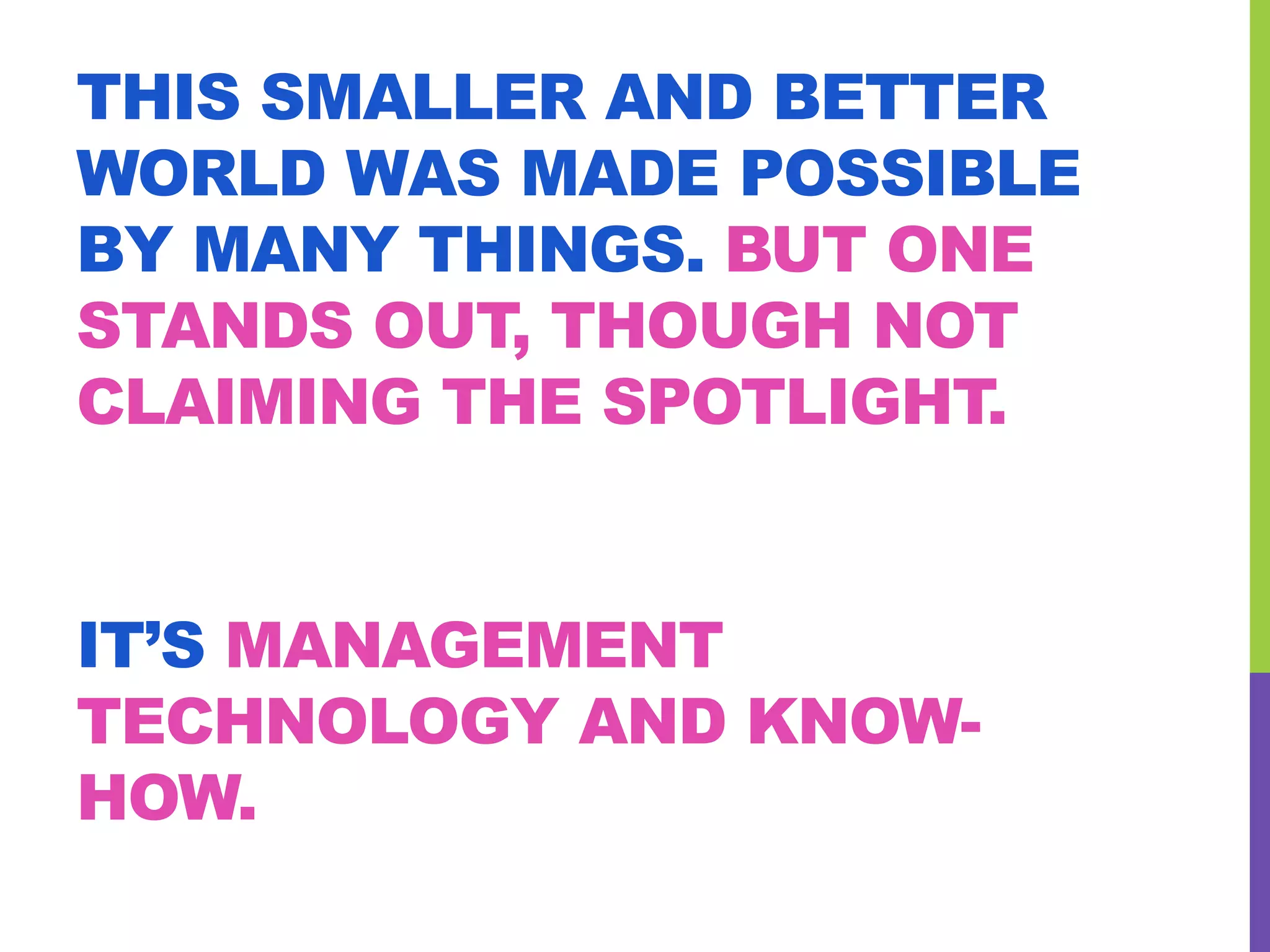 THIS SMALLER AND BETTER
WORLD WAS MADE POSSIBLE
BY MANY THINGS. BUT ONE
STANDS OUT, THOUGH NOT
CLAIMING THE SPOTLIGHT.
IT’S MANAGEMENT
TECHNOLOGY AND KNOW-
HOW.
 