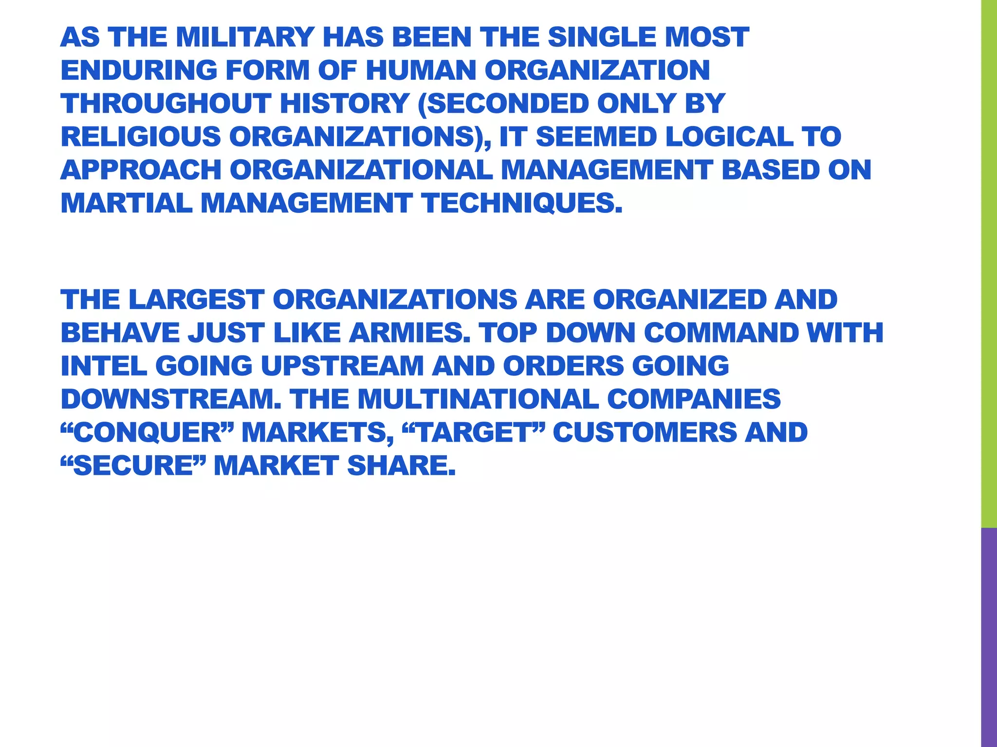 AS THE MILITARY HAS BEEN THE SINGLE MOST
ENDURING FORM OF HUMAN ORGANIZATION
THROUGHOUT HISTORY (SECONDED ONLY BY
RELIGIOUS ORGANIZATIONS), IT SEEMED LOGICAL TO
APPROACH ORGANIZATIONAL MANAGEMENT BASED ON
MARTIAL MANAGEMENT TECHNIQUES.
THE LARGEST ORGANIZATIONS ARE ORGANIZED AND
BEHAVE JUST LIKE ARMIES. TOP DOWN COMMAND WITH
INTEL GOING UPSTREAM AND ORDERS GOING
DOWNSTREAM. THE MULTINATIONAL COMPANIES
“CONQUER” MARKETS, “TARGET” CUSTOMERS AND
“SECURE” MARKET SHARE.
 