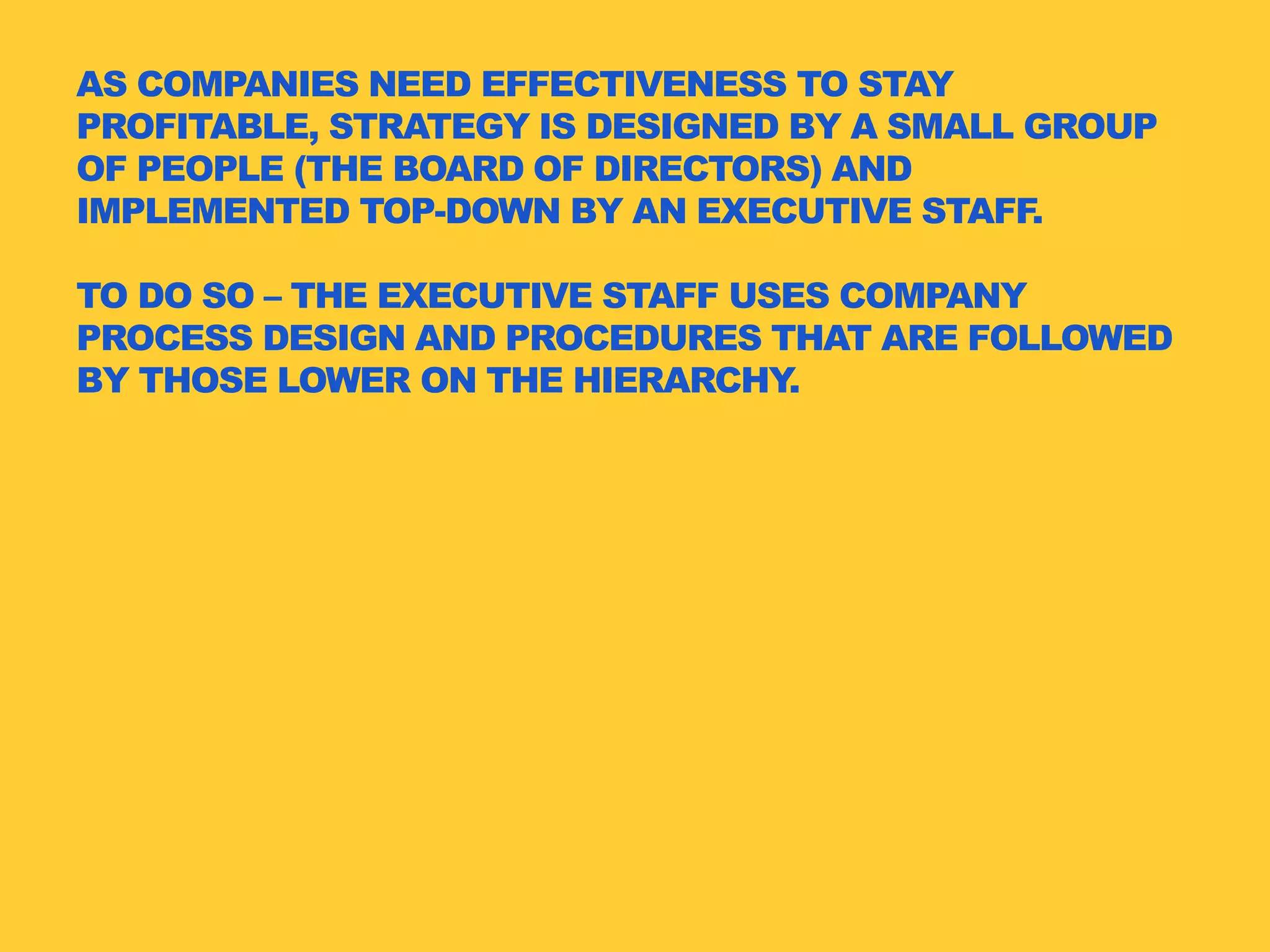 AS COMPANIES NEED EFFECTIVENESS TO STAY
PROFITABLE, STRATEGY IS DESIGNED BY A SMALL GROUP
OF PEOPLE (THE BOARD OF DIRECTORS) AND
IMPLEMENTED TOP-DOWN BY AN EXECUTIVE STAFF.
TO DO SO – THE EXECUTIVE STAFF USES COMPANY
PROCESS DESIGN AND PROCEDURES THAT ARE FOLLOWED
BY THOSE LOWER ON THE HIERARCHY.
 