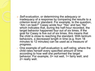  Self-evaluation, or determining the adequacy or
inadequacy of a response by comparing the results to a
criterion level or standard. For example, to the question,
“Am I on task?” Casey wrote four “Yes” and two “No”
which indicates that, during the half-hour recorded, the
target behavior happened four out of six times. If the
goal for Casey is five out of six times, this means that
the child is close to reaching the standard. With tantrum
behaviors, a decreased length in time (e.g. from 18
minutes to 12 minutes) can be used as a measure of
progress.
o One example of self-evaluation is self-rating, where the
child rates herself every specified amount of time
according to how well she performed the target
behavior. For example, 0= not well, 1= fairly well, and
2= really well.
 