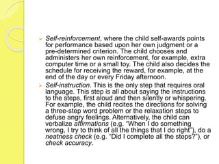  Self-reinforcement, where the child self-awards points
for performance based upon her own judgment or a
pre-determined criterion. The child chooses and
administers her own reinforcement, for example, extra
computer time or a small toy. The child also decides the
schedule for receiving the reward, for example, at the
end of the day or every Friday afternoon.
 Self-instruction. This is the only step that requires oral
language. This step is all about saying the instructions
to the steps, first aloud and then silently or whispering.
For example, the child recites the directions for solving
a three-step word problem or the relaxation steps to
defuse angry feelings. Alternatively, the child can
verbalize affirmations (e.g. “When I do something
wrong, I try to think of all the things that I do right”), do a
neatness check (e.g. “Did I complete all the steps?”), or
check accuracy.
 