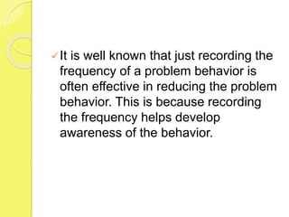 It is well known that just recording the
frequency of a problem behavior is
often effective in reducing the problem
behavior. This is because recording
the frequency helps develop
awareness of the behavior.
 