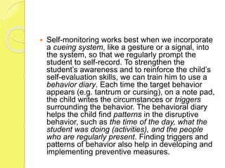  Self-monitoring works best when we incorporate
a cueing system, like a gesture or a signal, into
the system, so that we regularly prompt the
student to self-record. To strengthen the
student’s awareness and to reinforce the child’s
self-evaluation skills, we can train him to use a
behavior diary. Each time the target behavior
appears (e.g. tantrum or cursing), on a note pad,
the child writes the circumstances or triggers
surrounding the behavior. The behavioral diary
helps the child find patterns in the disruptive
behavior, such as the time of the day, what the
student was doing (activities), and the people
who are regularly present. Finding triggers and
patterns of behavior also help in developing and
implementing preventive measures.
 