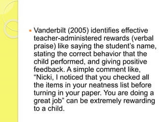  Vanderbilt (2005) identifies effective
teacher-administered rewards (verbal
praise) like saying the student’s name,
stating the correct behavior that the
child performed, and giving positive
feedback. A simple comment like,
“Nicki, I noticed that you checked all
the items in your neatness list before
turning in your paper. You are doing a
great job” can be extremely rewarding
to a child.
 