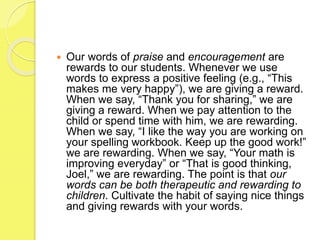  Our words of praise and encouragement are
rewards to our students. Whenever we use
words to express a positive feeling (e.g., “This
makes me very happy”), we are giving a reward.
When we say, “Thank you for sharing,” we are
giving a reward. When we pay attention to the
child or spend time with him, we are rewarding.
When we say, “I like the way you are working on
your spelling workbook. Keep up the good work!”
we are rewarding. When we say, “Your math is
improving everyday” or “That is good thinking,
Joel,” we are rewarding. The point is that our
words can be both therapeutic and rewarding to
children. Cultivate the habit of saying nice things
and giving rewards with your words.
 