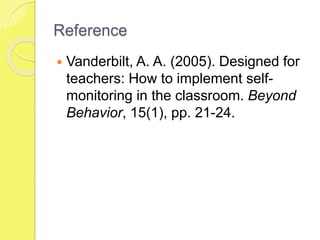 Reference
 Vanderbilt, A. A. (2005). Designed for
teachers: How to implement self-
monitoring in the classroom. Beyond
Behavior, 15(1), pp. 21-24.
 