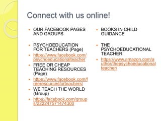 Connect with us online!
 OUR FACEBOOK PAGES
AND GROUPS
 PSYCHOEDUCATION
FOR TEACHERS (Page)
 https://www.facebook.com/
psychoeducationalteacher
 FREE OR CHEAP
TEACHING RESOURCES
(Page)
 https://www.facebook.com/f
reeresourcesforteachers/
 WE TEACH THE WORLD
(Group)
 https://facebook.com/group
s/222247571474300
 BOOKS IN CHILD
GUIDANCE
 THE
PSYCHOEDUCATIONAL
TEACHER
 https://www.amazon.com/a
uthor/thepsychoeducational
teacher/
 