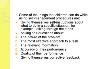 Some of the things that children can do while
using self-management procedures are:
 Giving themselves self-instructions about
what to do in a specific situation, for
example, talking through the steps
 Asking self-questions about:
A. The nature of the problem
B. The most effective approach to a task
C. The relevant information
D. Accuracy of their performance
E. Quality of their performance
 Giving themselves corrective feedback
 