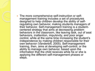  The more comprehensive self-instruction or self-
management training includes a set of procedures
designed to help children develop the ability of self-
regulating own behavior, making students managers of
their behavior. Self-management training is a student-
centered strategy that aims at decreasing problem
behaviors in the classroom, like leaving task, out of seat
behaviors, inattention, impulsivity, and poor anger
control, while at the same time increasing the student’s
independence by making children responsible for their
own behavior (Vanderbilt, 2005). Self-management
training, then, aims at developing self-control, or the
ability to manage own behavior, based upon the
information that the child receives while he or she is
applying the different self-management phases or
steps.
 
