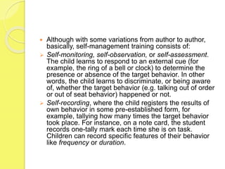  Although with some variations from author to author,
basically, self-management training consists of:
 Self-monitoring, self-observation, or self-assessment.
The child learns to respond to an external cue (for
example, the ring of a bell or clock) to determine the
presence or absence of the target behavior. In other
words, the child learns to discriminate, or being aware
of, whether the target behavior (e.g. talking out of order
or out of seat behavior) happened or not.
 Self-recording, where the child registers the results of
own behavior in some pre-established form, for
example, tallying how many times the target behavior
took place. For instance, on a note card, the student
records one-tally mark each time she is on task.
Children can record specific features of their behavior
like frequency or duration.
 