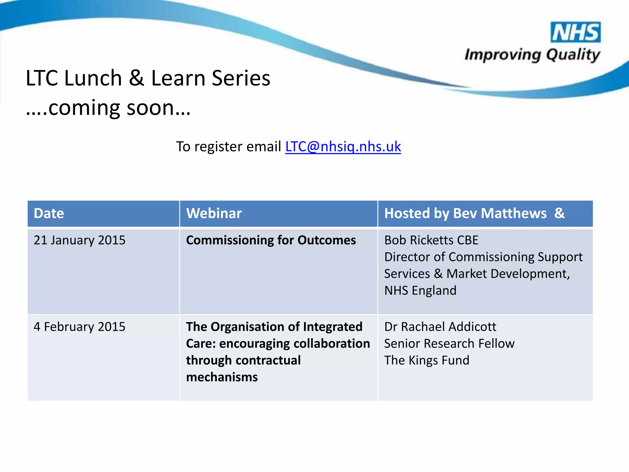 To register email LTC@nhsiq.nhs.uk
LTC Lunch & Learn Series
….coming soon…
Date Webinar Hosted by Bev Matthews &
21 January 2015 Commissioning for Outcomes Bob Ricketts CBE
Director of Commissioning Support
Services & Market Development,
NHS England
4 February 2015 The Organisation of Integrated
Care: encouraging collaboration
through contractual
mechanisms
Dr Rachael Addicott
Senior Research Fellow
The Kings Fund
 