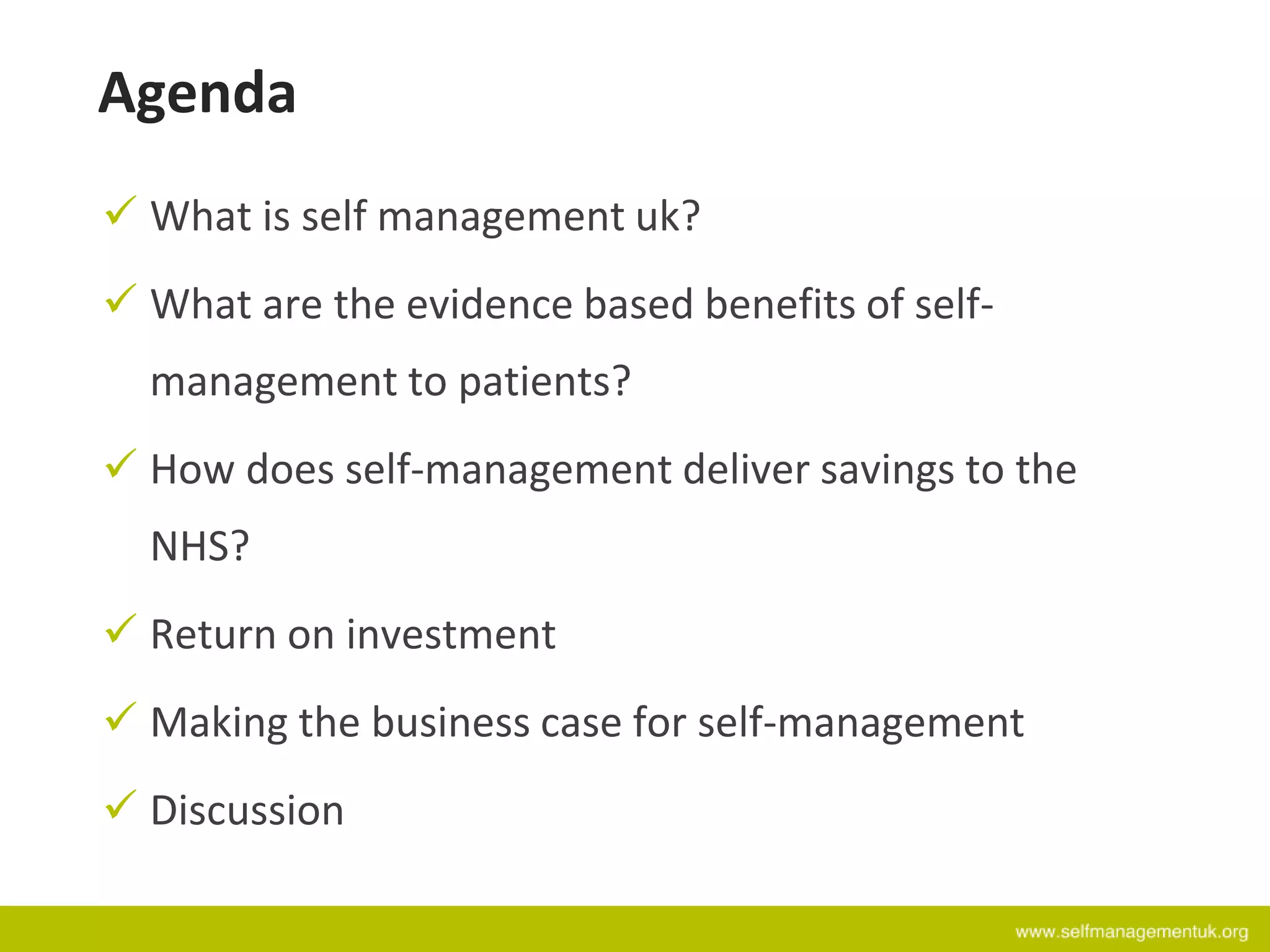 Agenda
 What is self management uk?
 What are the evidence based benefits of self-
management to patients?
 How does self-management deliver savings to the
NHS?
 Return on investment
 Making the business case for self-management
 Discussion
 