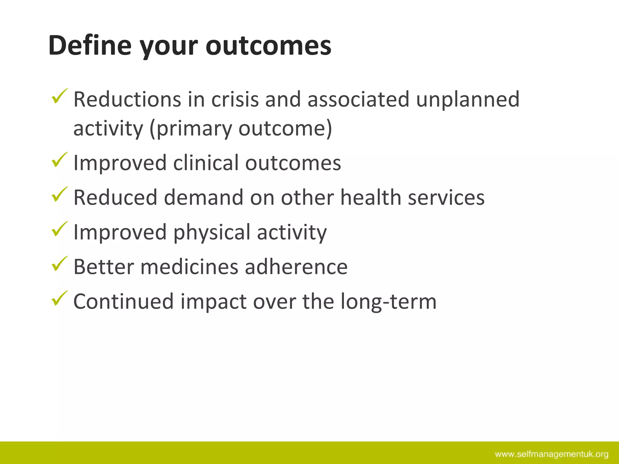 Define your outcomes
 Reductions in crisis and associated unplanned
activity (primary outcome)
 Improved clinical outcomes
 Reduced demand on other health services
 Improved physical activity
 Better medicines adherence
 Continued impact over the long-term
 