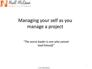 Managing your self as you
   manage a project

  “The worst leader is one who cannot
             lead himself.”




                                        1
             © 2012 Niall McShane
 