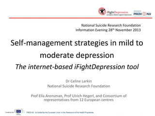 National Suicide Research Foundation
Information Evening 28th November 2013

Self-management strategies in mild to
moderate depression
The internet-based iFightDepression tool
Dr Celine Larkin
National Suicide Research Foundation
Prof Ella Arensman, Prof Ulrich Hegerl, and Consortium of
representatives from 12 European centres

 