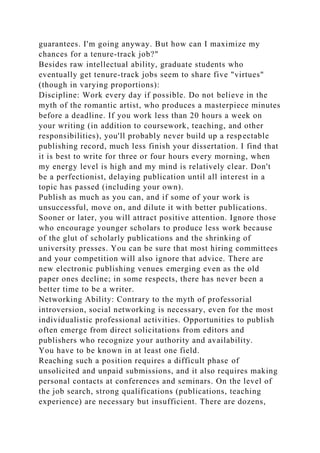 guarantees. I'm going anyway. But how can I maximize my
chances for a tenure-track job?"
Besides raw intellectual ability, graduate students who
eventually get tenure-track jobs seem to share five "virtues"
(though in varying proportions):
Discipline: Work every day if possible. Do not believe in the
myth of the romantic artist, who produces a masterpiece minutes
before a deadline. If you work less than 20 hours a week on
your writing (in addition to coursework, teaching, and other
responsibilities), you'll probably never build up a respectable
publishing record, much less finish your dissertation. I find that
it is best to write for three or four hours every morning, when
my energy level is high and my mind is relatively clear. Don't
be a perfectionist, delaying publication until all interest in a
topic has passed (including your own).
Publish as much as you can, and if some of your work is
unsuccessful, move on, and dilute it with better publications.
Sooner or later, you will attract positive attention. Ignore those
who encourage younger scholars to produce less work because
of the glut of scholarly publications and the shrinking of
university presses. You can be sure that most hiring committees
and your competition will also ignore that advice. There are
new electronic publishing venues emerging even as the old
paper ones decline; in some respects, there has never been a
better time to be a writer.
Networking Ability: Contrary to the myth of professorial
introversion, social networking is necessary, even for the most
individualistic professional activities. Opportunities to publish
often emerge from direct solicitations from editors and
publishers who recognize your authority and availability.
You have to be known in at least one field.
Reaching such a position requires a difficult phase of
unsolicited and unpaid submissions, and it also requires making
personal contacts at conferences and seminars. On the level of
the job search, strong qualifications (publications, teaching
experience) are necessary but insufficient. There are dozens,
 