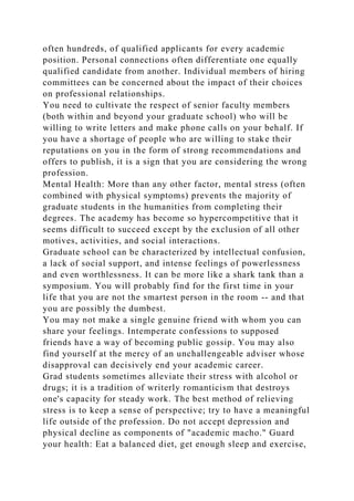 often hundreds, of qualified applicants for every academic
position. Personal connections often differentiate one equally
qualified candidate from another. Individual members of hiring
committees can be concerned about the impact of their choices
on professional relationships.
You need to cultivate the respect of senior faculty members
(both within and beyond your graduate school) who will be
willing to write letters and make phone calls on your behalf. If
you have a shortage of people who are willing to stake their
reputations on you in the form of strong recommendations and
offers to publish, it is a sign that you are considering the wrong
profession.
Mental Health: More than any other factor, mental stress (often
combined with physical symptoms) prevents the majority of
graduate students in the humanities from completing their
degrees. The academy has become so hypercompetitive that it
seems difficult to succeed except by the exclusion of all other
motives, activities, and social interactions.
Graduate school can be characterized by intellectual confusion,
a lack of social support, and intense feelings of powerlessness
and even worthlessness. It can be more like a shark tank than a
symposium. You will probably find for the first time in your
life that you are not the smartest person in the room -- and that
you are possibly the dumbest.
You may not make a single genuine friend with whom you can
share your feelings. Intemperate confessions to supposed
friends have a way of becoming public gossip. You may also
find yourself at the mercy of an unchallengeable adviser whose
disapproval can decisively end your academic career.
Grad students sometimes alleviate their stress with alcohol or
drugs; it is a tradition of writerly romanticism that destroys
one's capacity for steady work. The best method of relieving
stress is to keep a sense of perspective; try to have a meaningful
life outside of the profession. Do not accept depression and
physical decline as components of "academic macho." Guard
your health: Eat a balanced diet, get enough sleep and exercise,
 