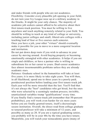 and make friends with people who are not academics.
Flexibility: Consider every plausible job opening in your field;
do not turn your Ivy League nose up at a military academy in
the Ozarks. It might be your only chance. The majority of
academic job seekers cannot afford to be selective about their
first tenure-track position. You must be willing to live
anywhere and teach anything remotely related to your field. You
should be willing to teach at any kind of college or university,
including junior colleges and small, liberal-arts colleges with a
teaching load of four or five courses each semester.
Once you have a job, your other "virtues" should eventually
make it possible for you to move to a more congenial location
and institution.
Do not put down deep roots if you wish to advance in your
career by moving around. Avoid buying property or becoming
emotionally entangled with other academics. It helps if you are
single and childless, or have a partner who is willing to
subordinate his or her career to yours. Dual-career academics
face almost insurmountable problems unless they are already
academic stars.
Patience: Graduate school in the humanities will take at least
five years; it is more likely to take eight years. You will then,
in all likelihood, spend one to three years in a poorly paid,
postdoctoral position before landing your first tenure-track job.
Each year will be more stressful than the last. You'll find that
it's not always the "best" candidates who get hired, but the ones
who were selected by a seemingly random process; invisible,
unarticulated variables trump "qualifications" every time.
If you finally find a tenure-track job (remember that 50-percent
probability), you will work even harder for six more years
before you are finally granted tenure, itself a decreasingly
secure institution. Overall, the direct road from college graduate
to tenured professor will take a minimum of 12 years, and
possibly as many as 20. If you are a typical graduating senior,
you probably will be in your 40s by the time you have tenure.
Meanwhile, you will watch your nonacademic peers (many of
 