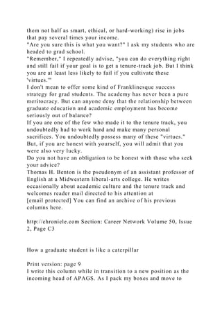 them not half as smart, ethical, or hard-working) rise in jobs
that pay several times your income.
"Are you sure this is what you want?" I ask my students who are
headed to grad school.
"Remember," I repeatedly advise, "you can do everything right
and still fail if your goal is to get a tenure-track job. But I think
you are at least less likely to fail if you cultivate these
'virtues.'"
I don't mean to offer some kind of Franklinesque success
strategy for grad students. The academy has never been a pure
meritocracy. But can anyone deny that the relationship between
graduate education and academic employment has become
seriously out of balance?
If you are one of the few who made it to the tenure track, you
undoubtedly had to work hard and make many personal
sacrifices. You undoubtedly possess many of these "virtues."
But, if you are honest with yourself, you will admit that you
were also very lucky.
Do you not have an obligation to be honest with those who seek
your advice?
Thomas H. Benton is the pseudonym of an assistant professor of
English at a Midwestern liberal-arts college. He writes
occasionally about academic culture and the tenure track and
welcomes reader mail directed to his attention at
[email protected] You can find an archive of his previous
columns here.
http://chronicle.com Section: Career Network Volume 50, Issue
2, Page C3
How a graduate student is like a caterpillar
Print version: page 9
I write this column while in transition to a new position as the
incoming head of APAGS. As I pack my boxes and move to
 