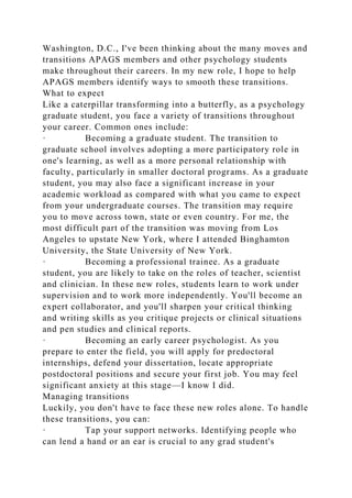 Washington, D.C., I've been thinking about the many moves and
transitions APAGS members and other psychology students
make throughout their careers. In my new role, I hope to help
APAGS members identify ways to smooth these transitions.
What to expect
Like a caterpillar transforming into a butterfly, as a psychology
graduate student, you face a variety of transitions throughout
your career. Common ones include:
· Becoming a graduate student. The transition to
graduate school involves adopting a more participatory role in
one's learning, as well as a more personal relationship with
faculty, particularly in smaller doctoral programs. As a graduate
student, you may also face a significant increase in your
academic workload as compared with what you came to expect
from your undergraduate courses. The transition may require
you to move across town, state or even country. For me, the
most difficult part of the transition was moving from Los
Angeles to upstate New York, where I attended Binghamton
University, the State University of New York.
· Becoming a professional trainee. As a graduate
student, you are likely to take on the roles of teacher, scientist
and clinician. In these new roles, students learn to work under
supervision and to work more independently. You'll become an
expert collaborator, and you'll sharpen your critical thinking
and writing skills as you critique projects or clinical situations
and pen studies and clinical reports.
· Becoming an early career psychologist. As you
prepare to enter the field, you will apply for predoctoral
internships, defend your dissertation, locate appropriate
postdoctoral positions and secure your first job. You may feel
significant anxiety at this stage—I know I did.
Managing transitions
Luckily, you don't have to face these new roles alone. To handle
these transitions, you can:
· Tap your support networks. Identifying people who
can lend a hand or an ear is crucial to any grad student's
 