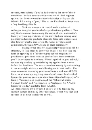 success, particularly if you've had to move for one of these
transitions. Fellow students or interns are an ideal support
system, but be sure to maintain relationships with your old
friends. Like many of you, I like to use Facebook to keep track
of my far-flung friends.
· Seek out mentors. A trusted and experienced
colleague can give you invaluable professional guidance. You
may find a mentor from among the ranks of your university's
faculty or your supervisors, or you may find one among your
program's advanced graduate students. Graduate students can
also find invaluable mentors in the wider psychological
community, through APAGS and in their community.
· Manage your anxiety. Even happy transitions can be
stressful, so take steps to curb your angst. This may take the
form of applying to a few more grad school programs or
postdoctoral positions to make yourself feel more confident
you'll be accepted somewhere. When I applied to grad school, I
reduced my anxiety by completing my applications a week
before the deadlines. The move saved me money by not needing
to use overnight delivery and allowing me to rest earlier. For
more resources on easing your transitions, check out APAGS
listservs at www.apa.org/apags/members/listserv.html—ideal
forums for posting questions about transition challenges you're
facing. You may also want to read the "Ethnic Minority
Survival Guide" and "Succeeding in Practicum: An APAGS
Resource Guide," available from APAGS.
As I transition to my new job, I know I will be tapping my
support system and many other resources. I wish you luck and
success in all your transitions as well.
 