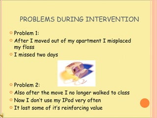 PROBLEMS DURING INTERVENTION Problem 1: After I moved out of my apartment I misplaced my floss  I missed two days Problem 2: Also after the move I no longer walked to class  Now I don’t use my IPod very often It lost some of it’s reinforcing value 