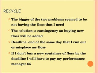 RECYCLE The bigger of the two problems seemed to be not having the floss that I need The solution: a contingency on buying new floss will be added Deadline: end of the same day that I run out or misplace my floss If I don’t buy a new container of floss by the deadline I will have to pay my performance manager $5  