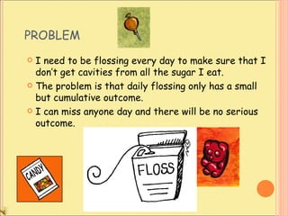 PROBLEM I need to be flossing every day to make sure that I don’t get cavities from all the sugar I eat.  The problem is that daily flossing only has a small but cumulative outcome.  I can miss anyone day and there will be no serious outcome.  