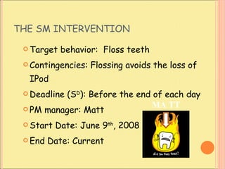 THE SM INTERVENTION Target behavior:  Floss teeth Contingencies: Flossing avoids the loss of IPod Deadline (S D ): Before the end of each day PM manager: Matt  Start Date: June 9 th , 2008 End Date: Current MA TT 