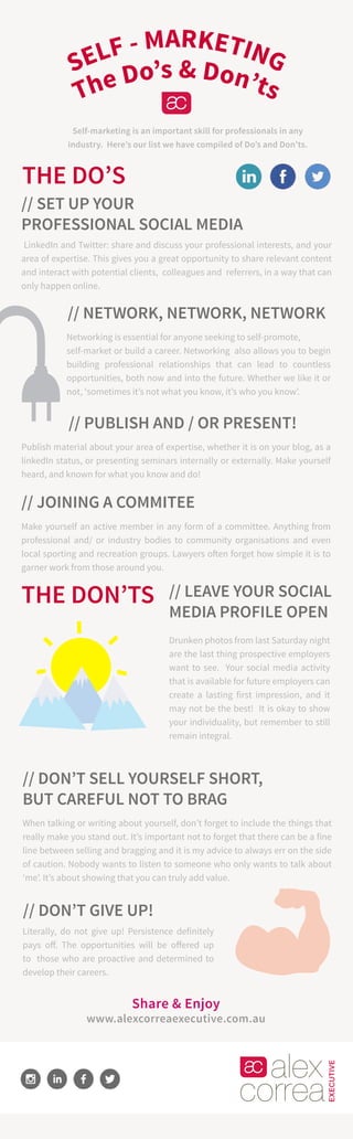 The Do’s & Don’ts
SELF - MARKETING
THE DO’S
LinkedIn and Twitter: share and discuss your professional interests, and your
area of expertise. This gives you a great opportunity to share relevant content
and interact with potential clients, colleagues and referrers, in a way that can
only happen online.
// SET UP YOUR
PROFESSIONAL SOCIAL MEDIA
Self-marketing is an important skill for professionals in any
industry. Here’s our list we have compiled of Do’s and Don’ts.
Share & Enjoy
www.alexcorreaexecutive.com.au
// NETWORK, NETWORK, NETWORK
Networking is essential for anyone seeking to self-promote,
self-market or build a career. Networking also allows you to begin
building professional relationships that can lead to countless
opportunities, both now and into the future. Whether we like it or
not, ‘sometimes it’s not what you know, it’s who you know’.
// PUBLISH AND / OR PRESENT!
Publish material about your area of expertise, whether it is on your blog, as a
linkedIn status, or presenting seminars internally or externally. Make yourself
heard, and known for what you know and do!
// JOINING A COMMITEE
Make yourself an active member in any form of a committee. Anything from
professional and/ or industry bodies to community organisations and even
local sporting and recreation groups. Lawyers often forget how simple it is to
garner work from those around you.
THE DON’TS // LEAVE YOUR SOCIAL
MEDIA PROFILE OPEN
Drunken photos from last Saturday night
are the last thing prospective employers
want to see. Your social media activity
that is available for future employers can
create a lasting first impression, and it
may not be the best! It is okay to show
your individuality, but remember to still
remain integral.
// DON’T SELL YOURSELF SHORT,
BUT CAREFUL NOT TO BRAG
When talking or writing about yourself, don’t forget to include the things that
really make you stand out. It’s important not to forget that there can be a fine
line between selling and bragging and it is my advice to always err on the side
of caution. Nobody wants to listen to someone who only wants to talk about
‘me’. It’s about showing that you can truly add value.
// DON’T GIVE UP!
Literally, do not give up! Persistence definitely
pays off. The opportunities will be offered up
to those who are proactive and determined to
develop their careers.
 