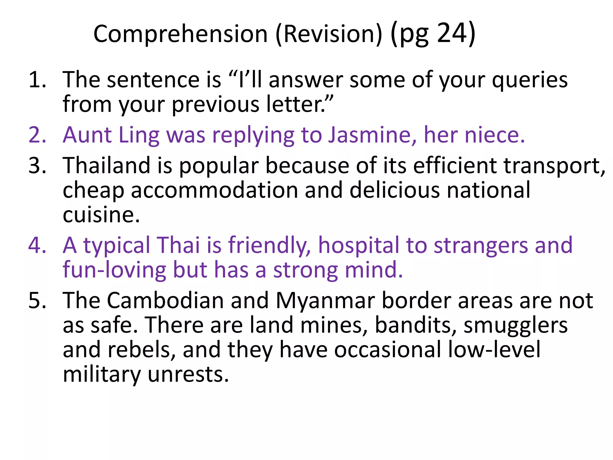 Comprehension (Revision) (pg 24)
1. The sentence is “I’ll answer some of your queries
   from your previous letter.”
2. Aunt Ling was replying to Jasmine, her niece.
3. Thailand is popular because of its efficient transport,
   cheap accommodation and delicious national
   cuisine.
4. A typical Thai is friendly, hospital to strangers and
   fun-loving but has a strong mind.
5. The Cambodian and Myanmar border areas are not
   as safe. There are land mines, bandits, smugglers
   and rebels, and they have occasional low-level
   military unrests.
 