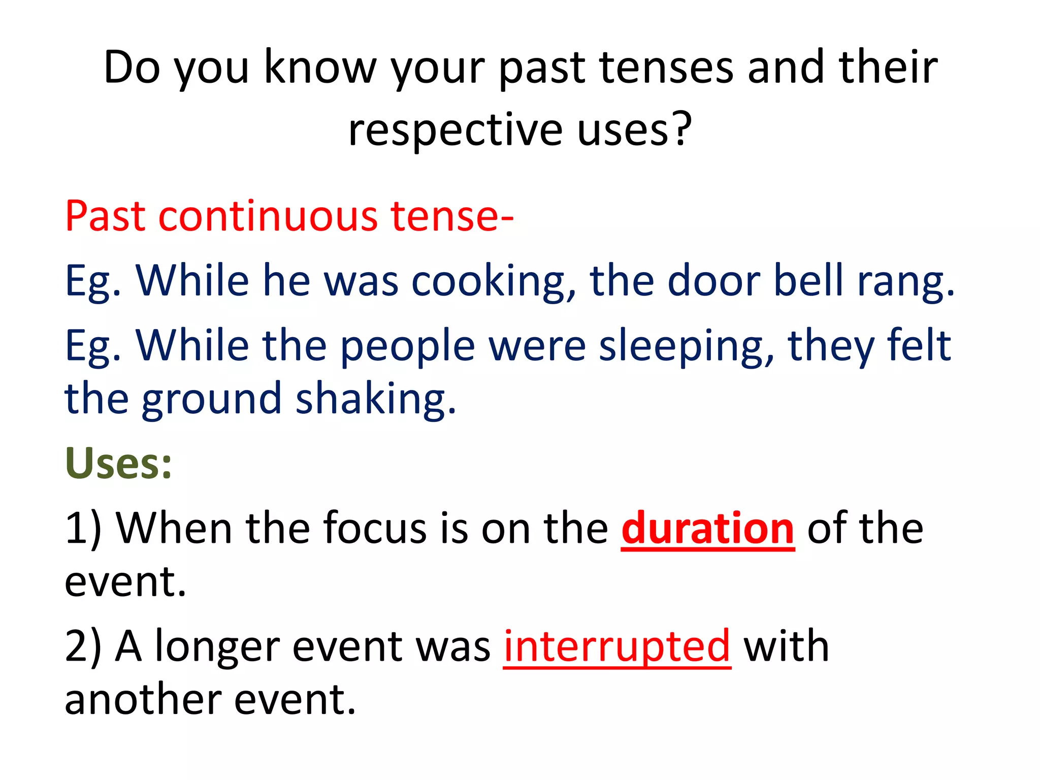 Do you know your past tenses and their
           respective uses?
Past continuous tense-
Eg. While he was cooking, the door bell rang.
Eg. While the people were sleeping, they felt
the ground shaking.
Uses:
1) When the focus is on the duration of the
event.
2) A longer event was interrupted with
another event.
 