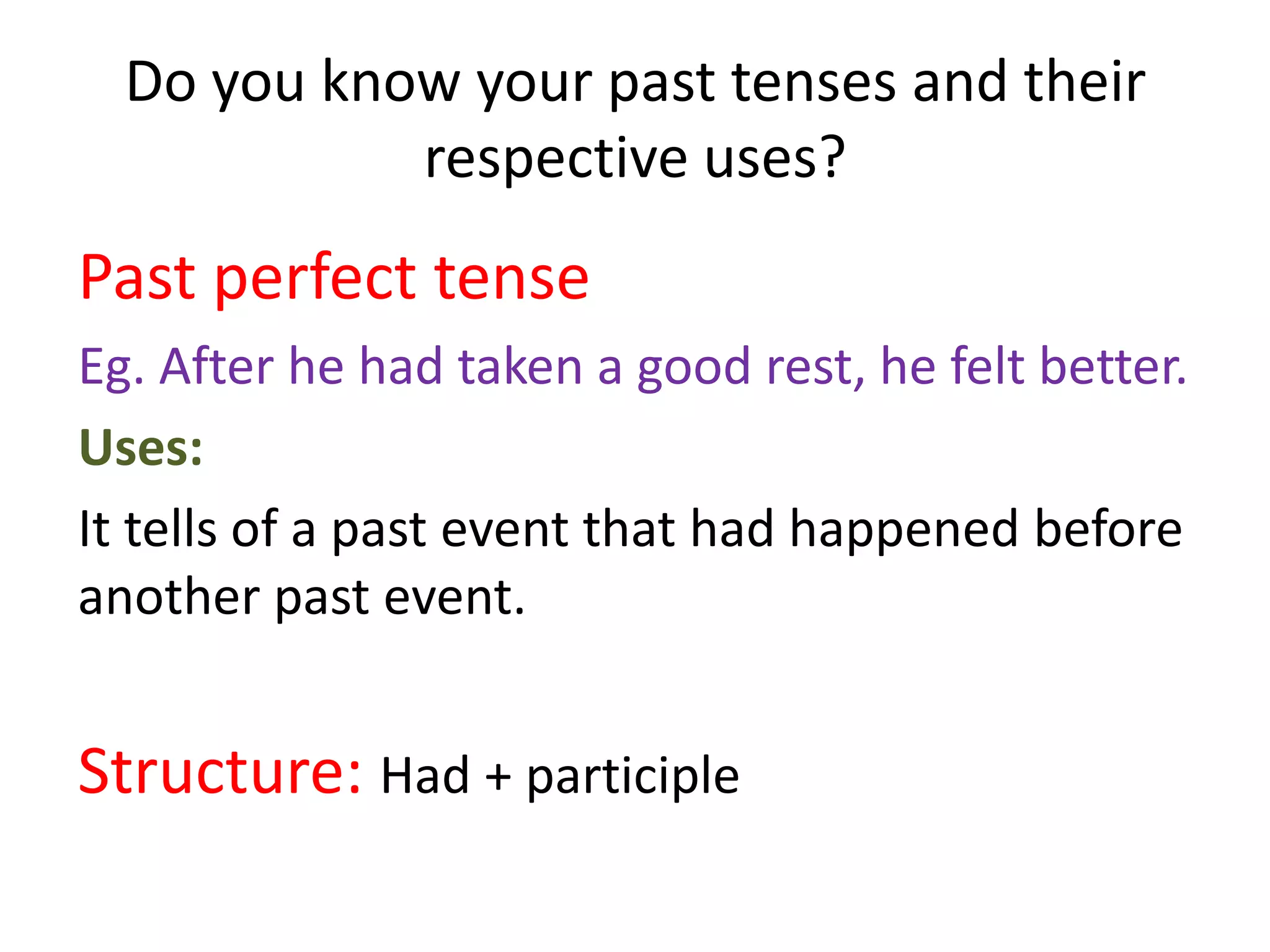 Do you know your past tenses and their
            respective uses?
Past perfect tense
Eg. After he had taken a good rest, he felt better.
Uses:
It tells of a past event that had happened before
another past event.


Structure: Had + participle
 