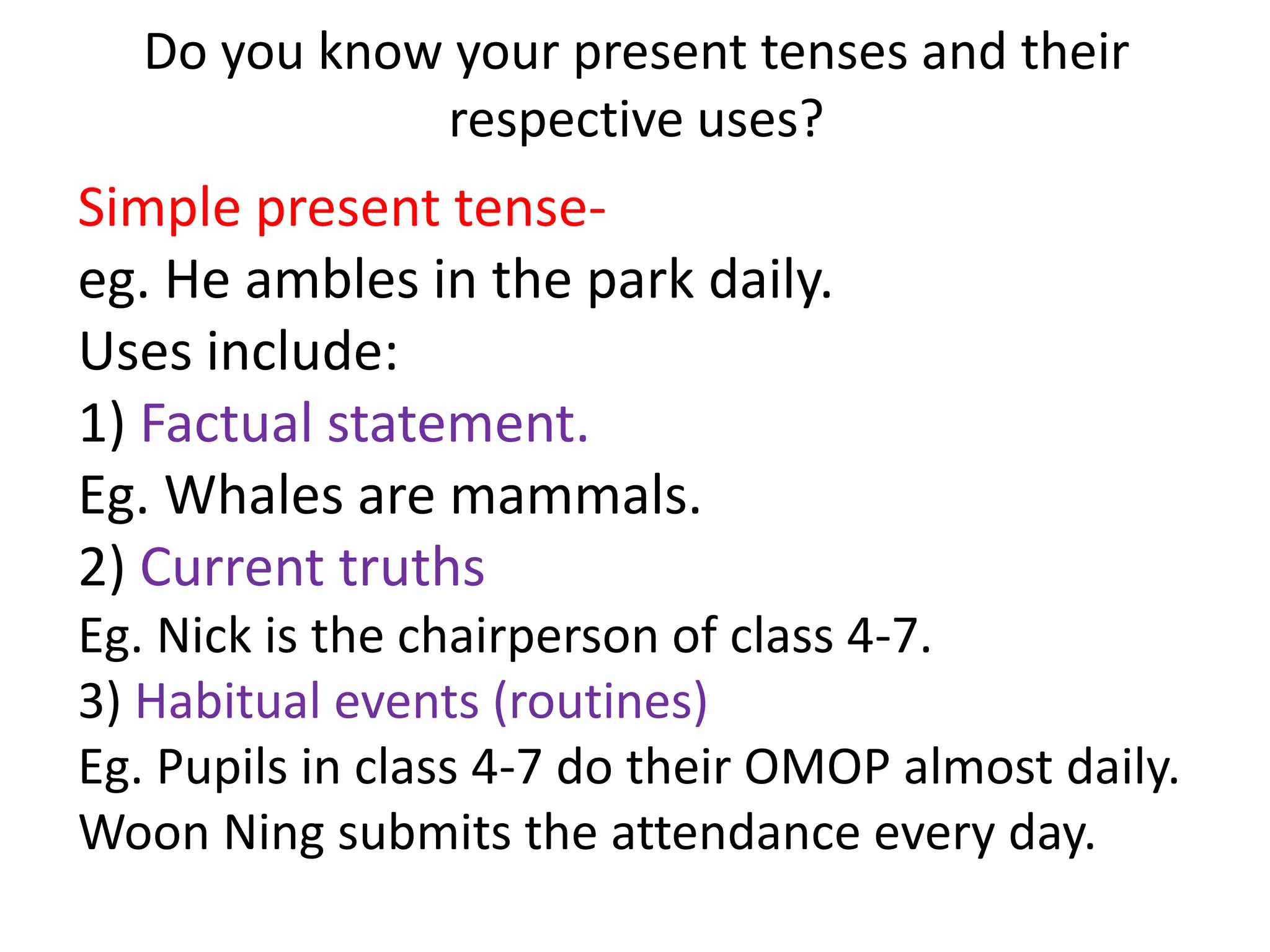 Do you know your present tenses and their
              respective uses?
Simple present tense-
eg. He ambles in the park daily.
Uses include:
1) Factual statement.
Eg. Whales are mammals.
2) Current truths
Eg. Nick is the chairperson of class 4-7.
3) Habitual events (routines)
Eg. Pupils in class 4-7 do their OMOP almost daily.
Woon Ning submits the attendance every day.
 