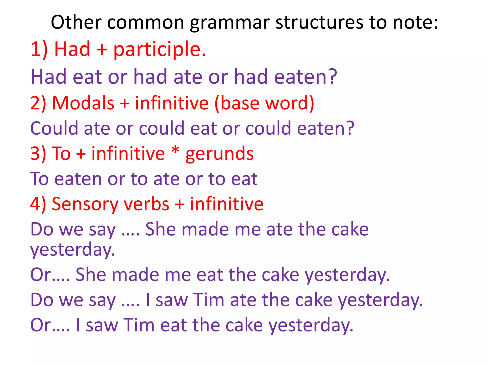 Other common grammar structures to note:
1) Had + participle.
Had eat or had ate or had eaten?
2) Modals + infinitive (base word)
Could ate or could eat or could eaten?
3) To + infinitive * gerunds
To eaten or to ate or to eat
4) Sensory verbs + infinitive
Do we say …. She made me ate the cake
yesterday.
Or…. She made me eat the cake yesterday.
Do we say …. I saw Tim ate the cake yesterday.
Or…. I saw Tim eat the cake yesterday.
 