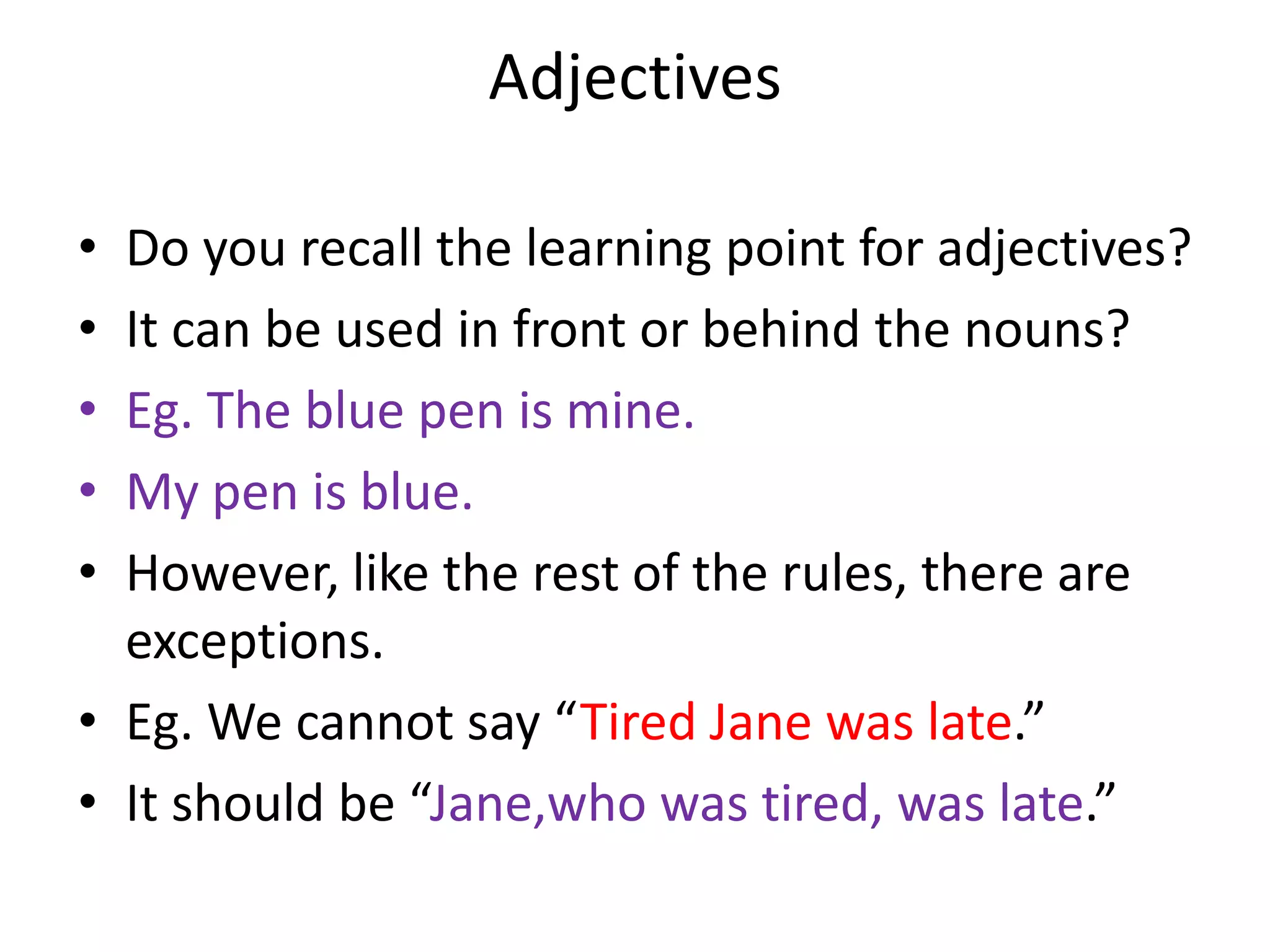 Adjectives

• Do you recall the learning point for adjectives?
• It can be used in front or behind the nouns?
• Eg. The blue pen is mine.
• My pen is blue.
• However, like the rest of the rules, there are
  exceptions.
• Eg. We cannot say “Tired Jane was late.”
• It should be “Jane,who was tired, was late.”
 