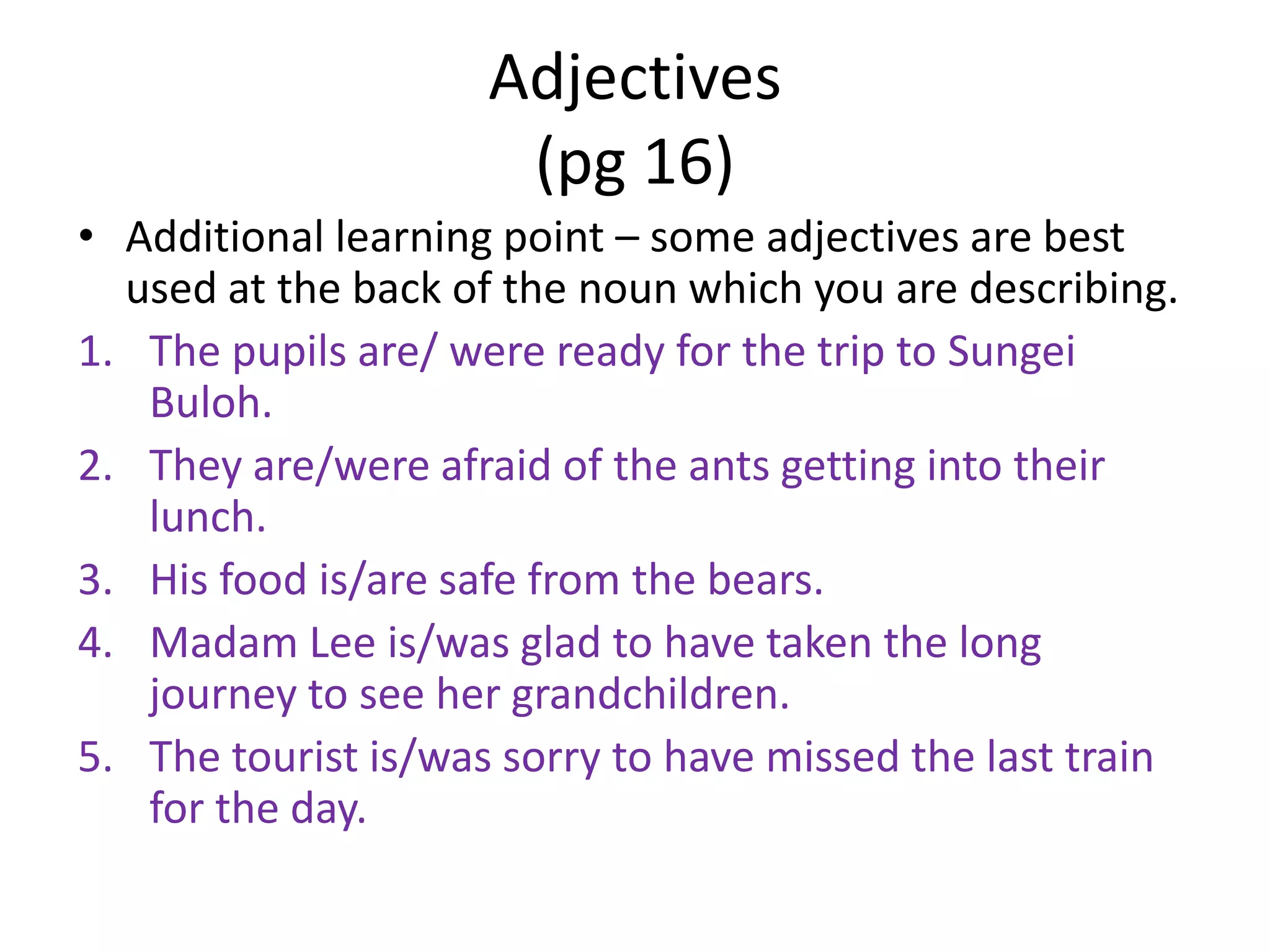 Adjectives
                      (pg 16)
• Additional learning point – some adjectives are best
  used at the back of the noun which you are describing.
1. The pupils are/ were ready for the trip to Sungei
   Buloh.
2. They are/were afraid of the ants getting into their
   lunch.
3. His food is/are safe from the bears.
4. Madam Lee is/was glad to have taken the long
   journey to see her grandchildren.
5. The tourist is/was sorry to have missed the last train
   for the day.
 