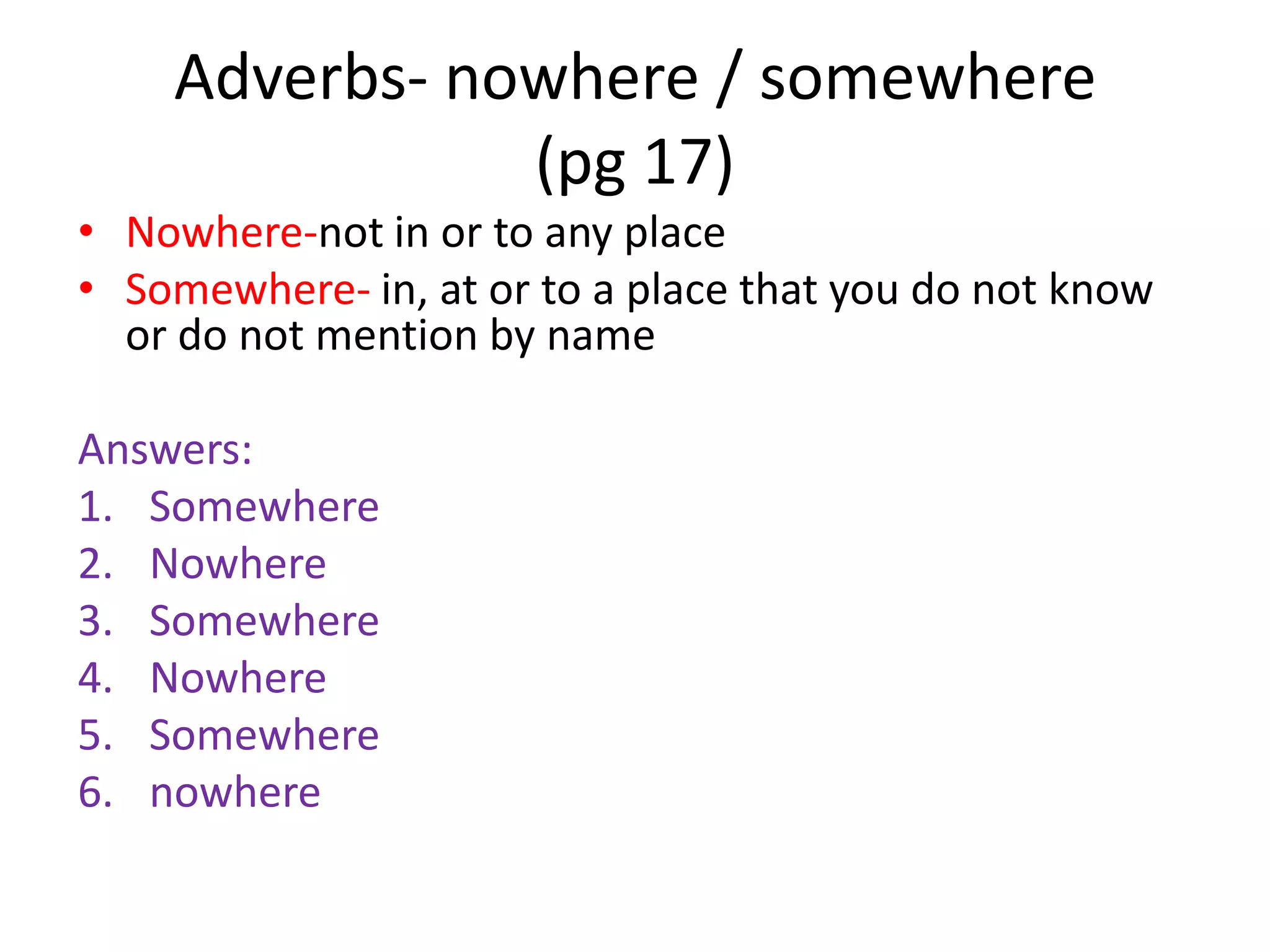 Adverbs- nowhere / somewhere
               (pg 17)
• Nowhere-not in or to any place
• Somewhere- in, at or to a place that you do not know
  or do not mention by name

Answers:
1. Somewhere
2. Nowhere
3. Somewhere
4. Nowhere
5. Somewhere
6. nowhere
 